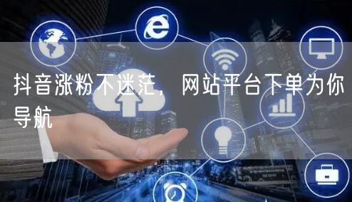 抖音涨粉不迷茫，网站平台下单为你导航