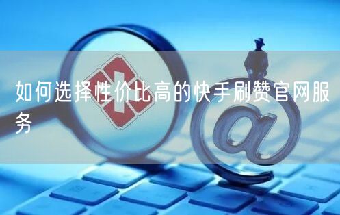 如何选择性价比高的快手刷赞官网服务