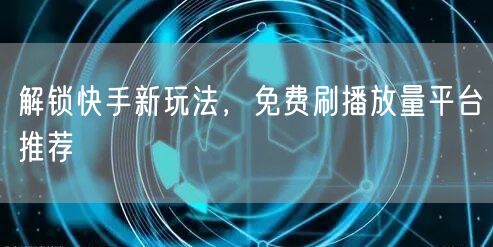解锁快手新玩法，免费刷播放量平台推荐