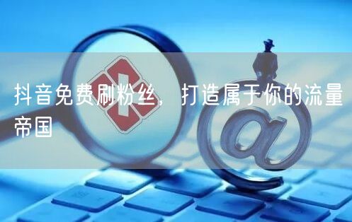 抖音免费刷粉丝，打造属于你的流量帝国