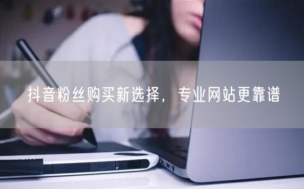 抖音粉丝购买新选择，专业网站更靠谱