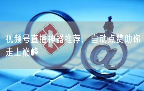 视频号直播神器推荐，自动点赞助你走上巅峰