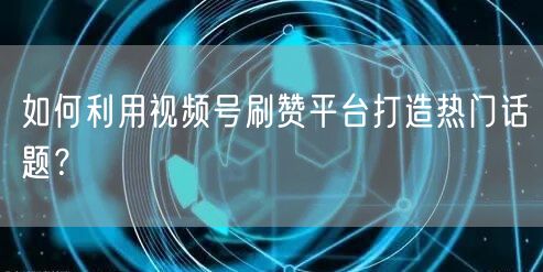 如何利用视频号刷赞平台打造热门话题？