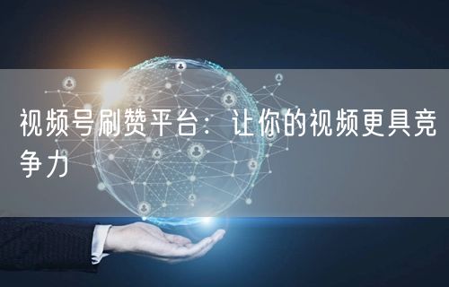视频号刷赞平台：让你的视频更具竞争力